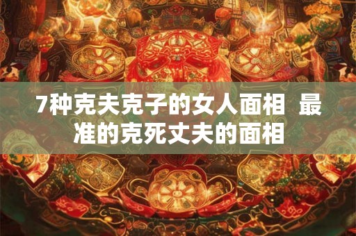 7种克夫克子的女人面相  最准的克死丈夫的面相