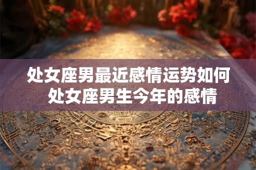 处女座男最近感情运势如何  处女座男生今年的感情