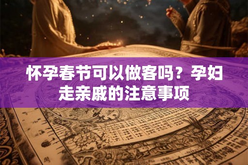 怀孕春节可以做客吗？孕妇走亲戚的注意事项