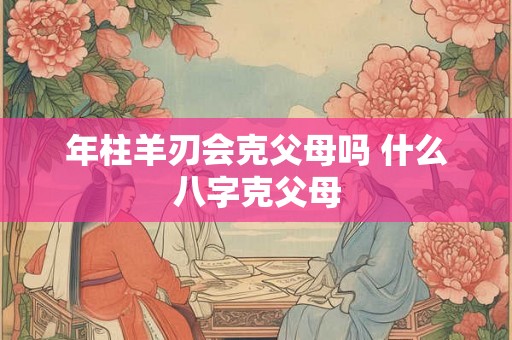 年柱羊刃会克父母吗 什么八字克父母
