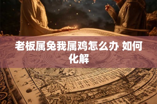 老板属兔我属鸡怎么办 如何化解