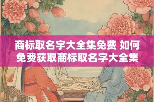 商标取名字大全集免费 如何免费获取商标取名字大全集 商标取名字大全集免费 如何免费获取商标取名字大全集