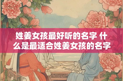 姓姜女孩最好听的名字 什么是最适合姓姜女孩的名字