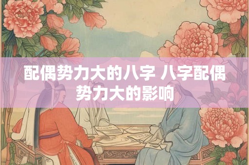 配偶势力大的八字 八字配偶势力大的影响 配偶势力大的八字 八字配偶势力大的影响