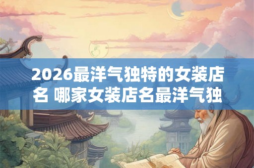 2026最洋气独特的女装店名 哪家女装店名最洋气独特 2026最洋气独特的女装店名 哪家女装店名最洋气独特