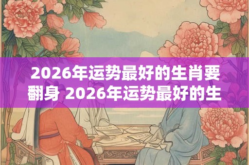 2026年运势最好的生肖要翻身 2026年运势最好的生肖