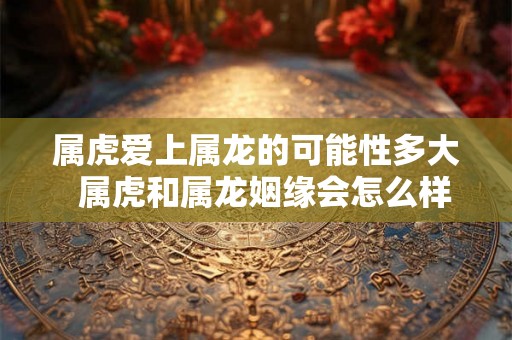 属虎爱上属龙的可能性多大  属虎和属龙姻缘会怎么样