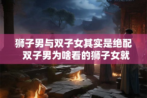 狮子男与双子女其实是绝配  双子男为啥看的狮子女就难受