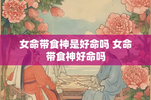 女命带食神是好命吗 女命带食神好命吗