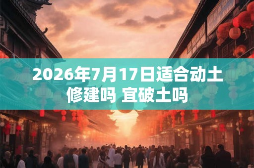 2026年7月17日适合动土修建吗 宜破土吗