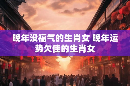 晚年没福气的生肖女 晚年运势欠佳的生肖女