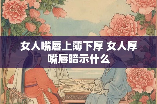 女人嘴唇上薄下厚 女人厚嘴唇暗示什么