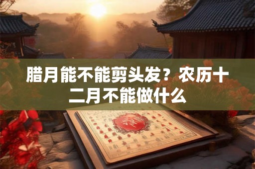 腊月能不能剪头发？农历十二月不能做什么