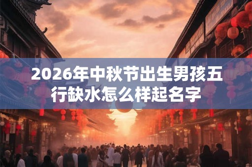2026年中秋节出生男孩五行缺水怎么样起名字 2026年中秋节出生男孩五行缺水怎么样起名字