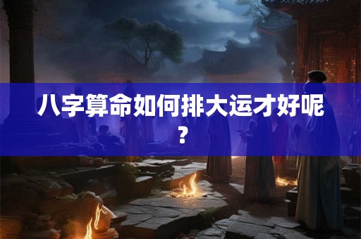 八字算命如何排大运才好呢? 八字算命如何排大运才好呢?