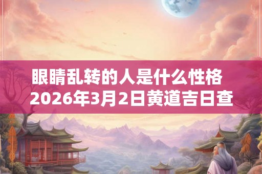 眼睛乱转的人是什么性格 2026年3月2日黄道吉日查询 眼睛乱转的人是什么性格 2026年3月2日黄道吉日查询