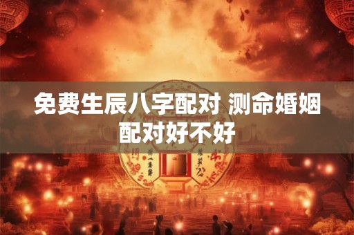 免费生辰八字配对 测命婚姻配对好不好 免费生辰八字配对 测命婚姻配对好不好