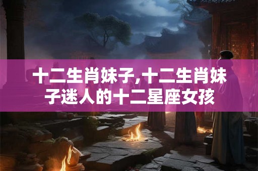 十二生肖妹子,十二生肖妹子迷人的十二星座女孩
