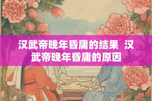 汉武帝晚年昏庸的结果 汉武帝晚年昏庸的原因 汉武帝晚年昏庸的结果 汉武帝晚年昏庸的原因