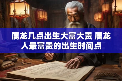 属龙几点出生大富大贵 属龙人最富贵的出生时间点 属龙几点出生大富大贵 属龙人最富贵的出生时间点