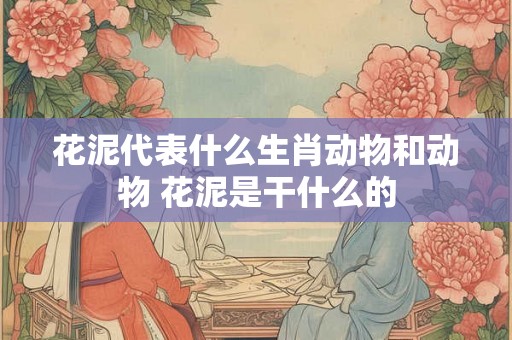 花泥代表什么生肖动物和动物 花泥是干什么的