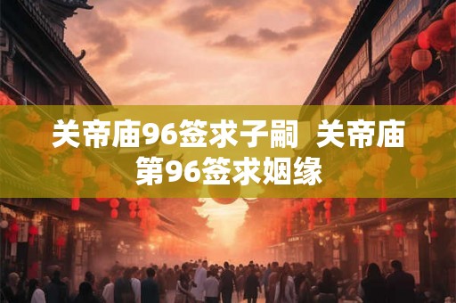 关帝庙96签求子嗣  关帝庙第96签求姻缘