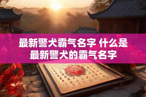 最新警犬霸气名字 什么是最新警犬的霸气名字