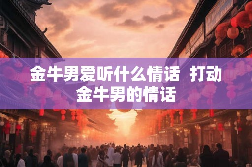 金牛男爱听什么情话  打动金牛男的情话