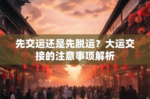 先交运还是先脱运？大运交接的注意事项解析