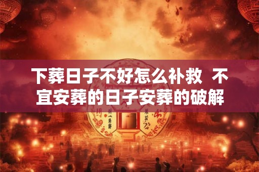 下葬日子不好怎么补救  不宜安葬的日子安葬的破解