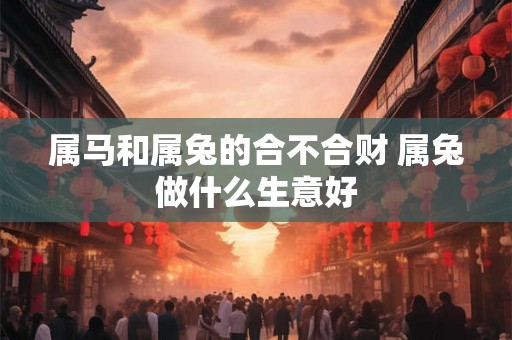 属马和属兔的合不合财 属兔做什么生意好 属马和属兔的合不合财 属兔做什么生意好