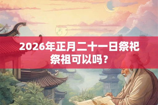 2026年正月二十一日祭祀祭祖可以吗？