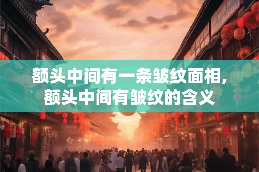 额头中间有一条皱纹面相,额头中间有皱纹的含义