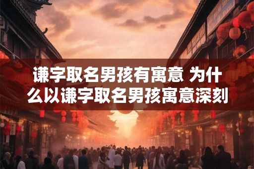 谦字取名男孩有寓意 为什么以谦字取名男孩寓意深刻