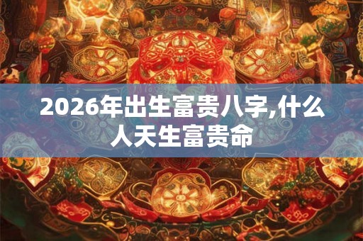2026年出生富贵八字,什么人天生富贵命