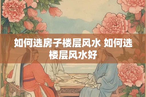 如何选房子楼层风水 如何选楼层风水好