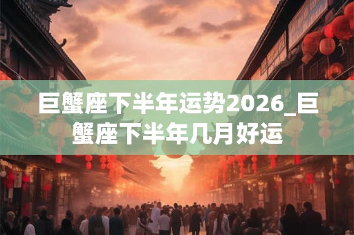 巨蟹座下半年运势2026_巨蟹座下半年几月好运