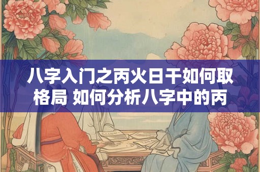 八字入门之丙火日干如何取格局 如何分析八字中的丙火日干格局