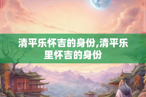 清平乐怀吉的身份,清平乐里怀吉的身份 清平乐怀吉的身份,清平乐里怀吉的身份