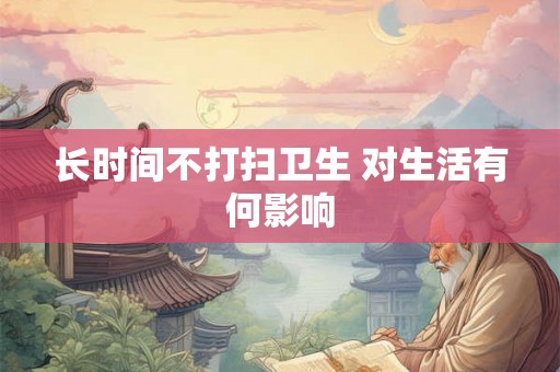 长时间不打扫卫生 对生活有何影响