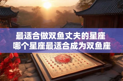 最适合做双鱼丈夫的星座 哪个星座最适合成为双鱼座的丈夫 最适合做双鱼丈夫的星座 哪个星座最适合成为双鱼座的丈夫