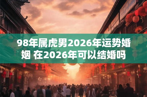 98年属虎男2026年运势婚姻 在2026年可以结婚吗
