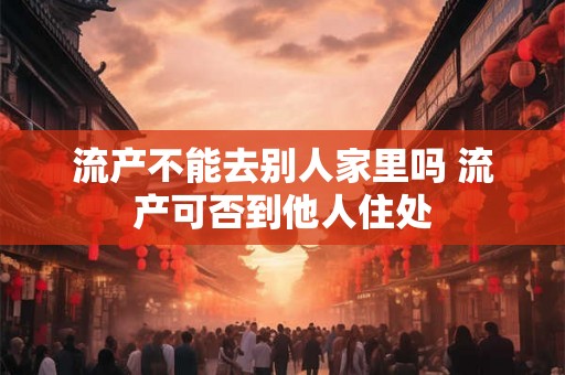 流产不能去别人家里吗 流产可否到他人住处 流产不能去别人家里吗 流产可否到他人住处