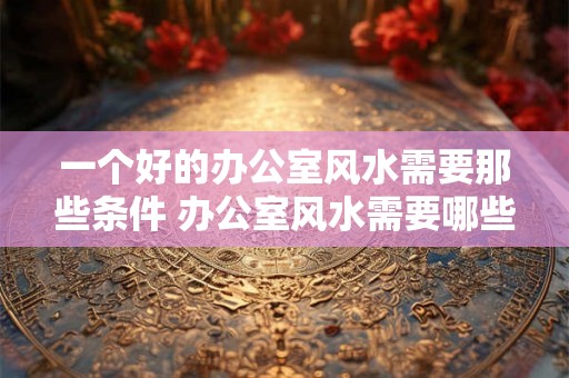 一个好的办公室风水需要那些条件 办公室风水需要哪些条件