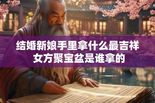 结婚新娘手里拿什么最吉祥 女方聚宝盆是谁拿的