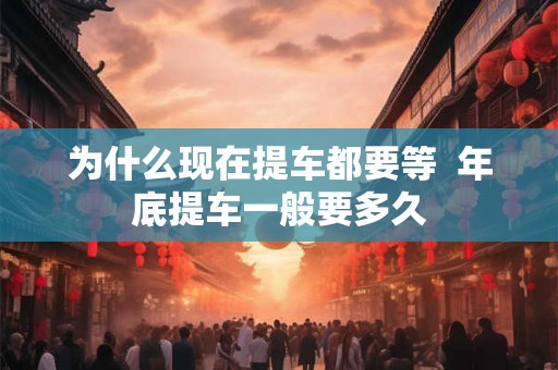为什么现在提车都要等  年底提车一般要多久
