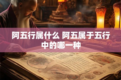 阿五行属什么 阿五属于五行中的哪一种
