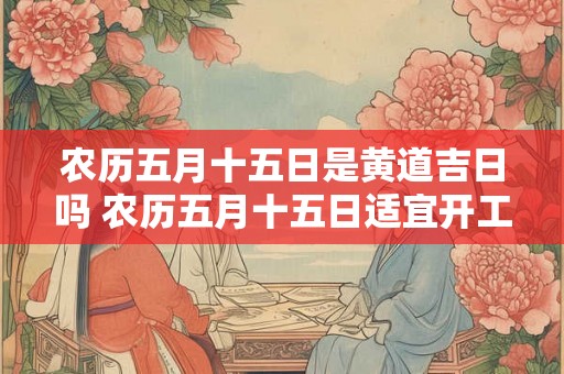 农历五月十五日是黄道吉日吗 农历五月十五日适宜开工吗 农历五月十五日是黄道吉日吗 农历五月十五日适宜开工吗