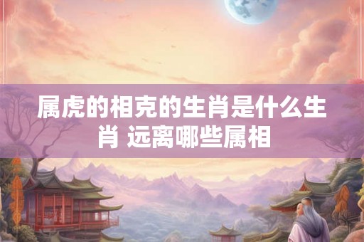 属虎的相克的生肖是什么生肖 远离哪些属相