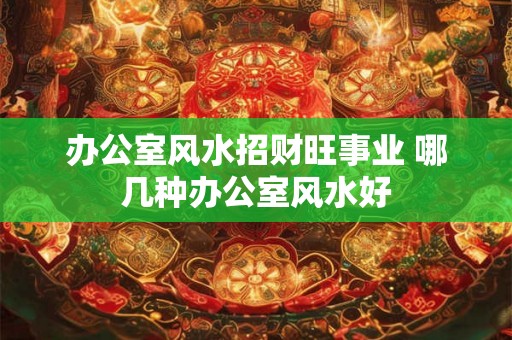 办公室风水招财旺事业 哪几种办公室风水好